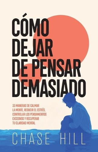 Cómo dejar de pensar demasiado: 33 maneras de calmar la mente, reducir el estrés, controlar los pensamientos excesivos y recuperar tu claridad mental
