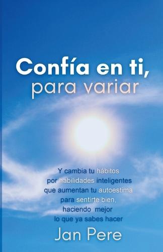 Confía En Ti, Para Variar: Y cambia tus hábitos por habilidades inteligentes, que aumentan tu autoestima para sentirte bien, haciendo mejor lo que ya sabes hacer