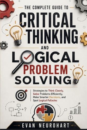 The Complete Guide to Critical Thinking and Logical Problem Solving: Strategies to Think Clearly, Solve Problems Efficiently, Make Smarter Decisions, and Spot Logical Fallacies