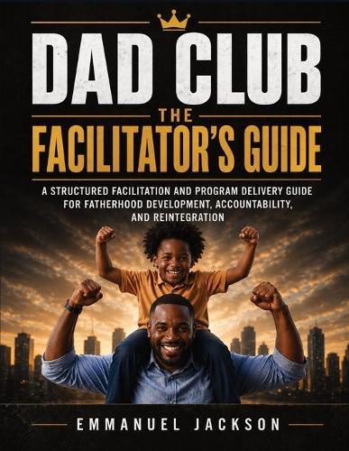 DAD Club - The Facilitator's Guide: A Structured Facilitation and Program Delivery Guide for Fatherhood Development, Accountability, and Reintegration