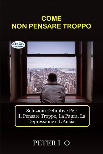 Come Non Pensare Troppo: Soluzioni definitive contro: Il Pensare Troppo, Preoccupazioni, Depressione e Ansia