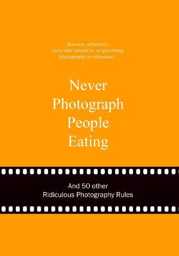 Never Photograph People Eating: And 50 Other Ridiculous Photography Rules
