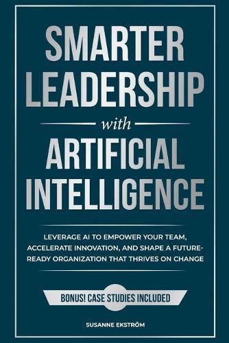 Smarter Leadership with Artificial Intelligence: Leverage AI to Empower Your Team, Accelerate Innovation, and Shape a Future-Ready Organization That Thrives on Change