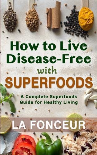 How to Live Disease-Free with Superfoods: A Complete Superfoods Guide for Healthy Living