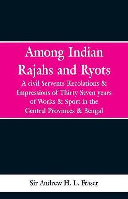Among Indian Rajahs and Ryots: A Civil Servant's Recollections and Impressions of Thirty-seven Years of Works and Sport in the Central Provinces and Bengal