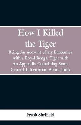 How I Killed The Tiger: Being An Account Of My Encounter With A Royal Bengal Tiger, With An Appendix Containing Some General Information About India