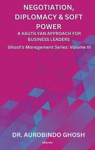 Negotiation, Diplomacy & Soft Power: A Kautilyan Approach for Business Leaders Ghosh's Management Series Vol III: A Kautilyan Approach for Business Leaders