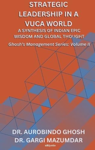 Strategic Leadership in a VUCA World: A Synthesis of Indian Epic Wisdom and Global Thought Ghosh's Management Series Volume II: A Synthesis of Indian Epic Wisdom and Global Thought