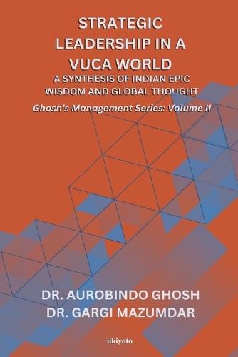 Strategic Leadership in a VUCA World: A Synthesis of Indian Epic Wisdom and Global Thought Ghosh's Management Series Volume II: A Synthesis of Indian Epic Wisdom and Global Thought