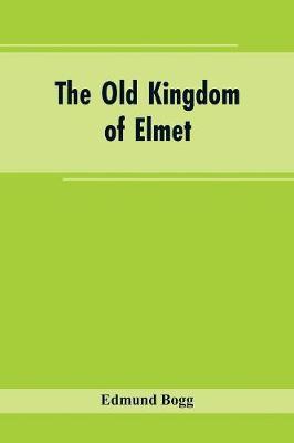 The Old Kingdom of Elmet: York and the Ainsty District; A Descriptive Sketch of the History, Antiquities, Legendary Lore, Picturesque Feature, and Rare Architecture