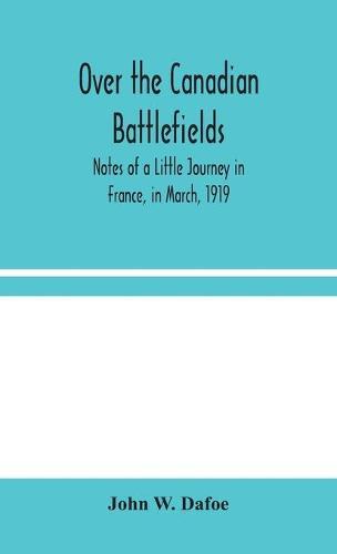 Over the Canadian Battlefields: Notes of a Little Journey in France, in March, 1919