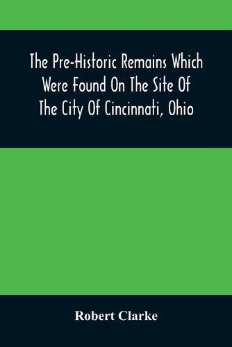 The Pre-Historic Remains Which Were Found On The Site Of The City Of Cincinnati, Ohio: With A Vindication Of The ""Cincinnati Tablet""