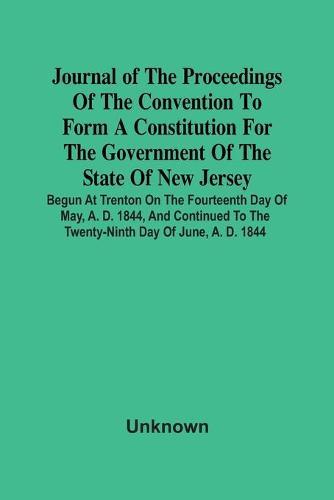 Journal Of The Proceedings Of The Convention To Form A Constitution For The Government Of The State Of New Jersey; Begun At Trenton On The Fourteenth Day Of May, A. D. 1844, And Continued To The Twenty-Ninth Day Of June, A. D. 1844