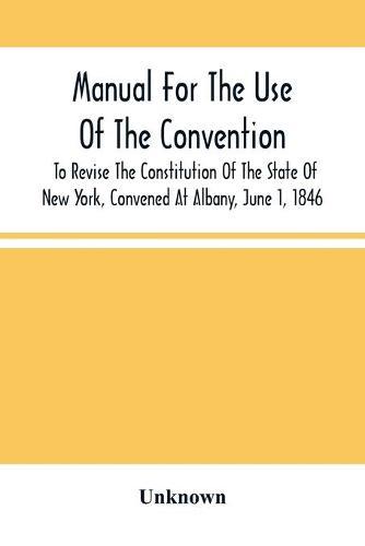 Manual For The Use Of The Convention To Revise The Constitution Of The State Of New York, Convened At Albany, June 1, 1846. Prepared Pursuant To Order Of The Convention, By The Secretaries, Under Supervision Of A Select Committee