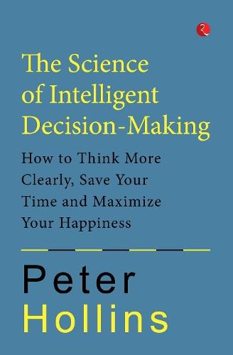 The Science of Intelligent Decision-Making: How to Think More Clearly, Save Your Time and Maximize Your Happiness