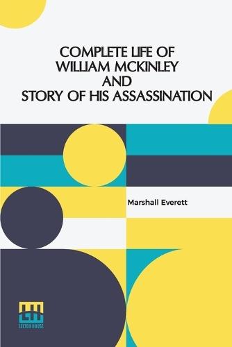 Complete Life Of William Mckinley And Story Of His Assassination: An Authentic And Official Memorial Edition, Containing Every Incident In The Career Of The Immortal Statesman, Soldier, Orator And Patriot