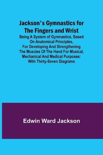 Jackson's Gymnastics for the Fingers and Wrist; being a system of gymnastics, based on anatomical principles, for developing and strengthening the muscles of the hand for musical, mechanical and medical purposes: with thirty-seven diagrams