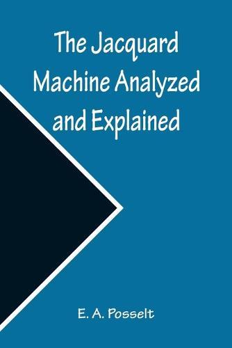 The Jacquard Machine Analyzed and Explained; With an appendix on the preparation of jacquard cards, and practical hints to learners of jacquard designing
