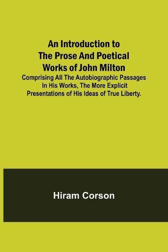 An Introduction to the Prose and Poetical Works of John Milton; Comprising All the Autobiographic Passages in his Works, the More Explicit Presentations of His Ideas of True Liberty.