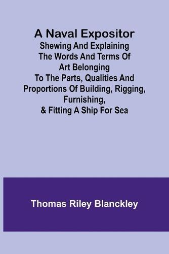 A Naval Expositor; Shewing and Explaining the Words and Terms of Art Belonging to the Parts, Qualities and Proportions of Building, Rigging, Furnishing, & Fitting a Ship for Sea