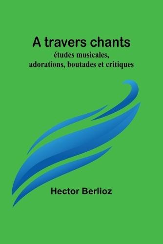 A travers chants: études musicales, adorations, boutades et critiques