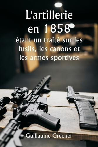 L'artillerie en 1858 étant un traité sur les fusils, les canons et les armes sportives; Expliquer les principes de la science de l'artillerie et décrire les dernières améliorations apportées aux armes à feu