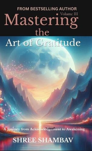 Mastering the Art of Gratitude: A Journey from Acknowledgment to Awakening Volume III