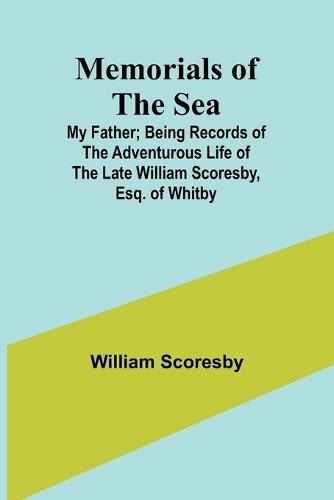 Memorials of the Sea: My Father; Being Records of the Adventurous Life of the Late William Scoresby, Esq. of Whitby