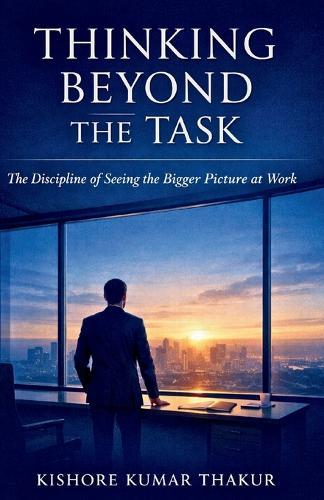 Thinking Beyond the Task,: The Discipline of Seeing the Bigger Picture at Work