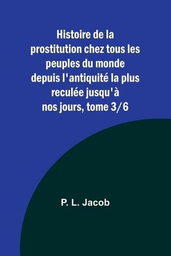 Histoire de la prostitution chez tous les peuples du monde depuis l'antiquit� la plus recul�e jusqu'� nos jours, tome 3/6