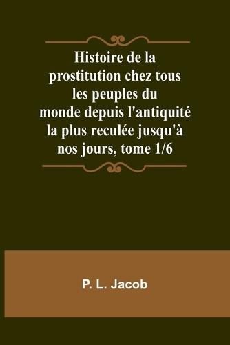 Histoire de la prostitution chez tous les peuples du monde depuis l'antiquit� la plus recul�e jusqu'� nos jours, tome 1/6