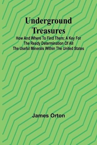 Underground Treasures: How and Where to Find Them; A Key for the Ready Determination of All the Useful Minerals Within the United States
