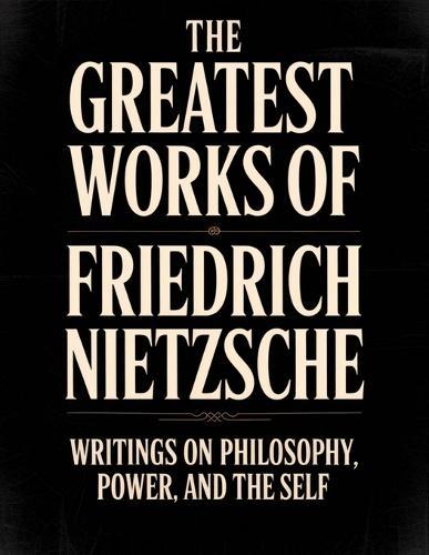 The Greatest Works of Friedrich Nietzsche: Writings on Philosophy, Power, and the Self