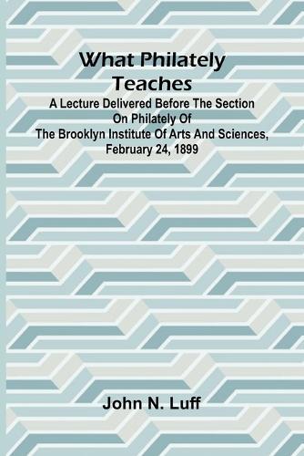 What Philately Teaches A Lecture Delivered Before The Section On Philately Of The Brooklyn Institute Of Arts And Sciences, February 24, 1899