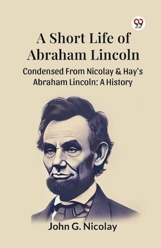A Short Life of Abraham Lincoln Condensed from Nicolay & Hay's Abraham Lincoln: a History