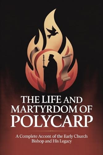 The Life and Martyrdom of Polycarp: A Complete Account of the Early Church Bishop and His Legacy
