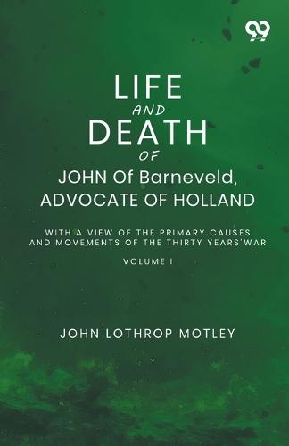 Life And Death Of John Of Barneveld, Advocate Of Holland: With A View Of The Primary Causes And Movements Of The Thirty Years' War Volume I