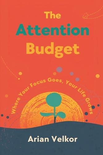 The Attention Budget: Where Your Focus Goes, Your Life Grows: Plan attention like money and protect what matters