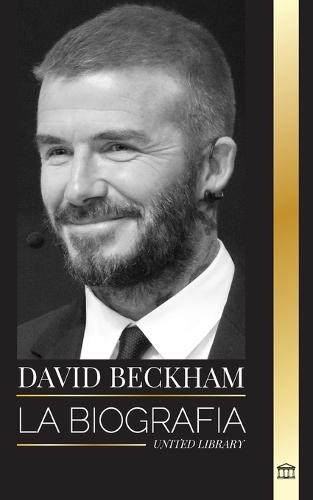 David Beckham: La biografía de una leyenda del fútbol profesional inglés, su mundo, su fama y su legado