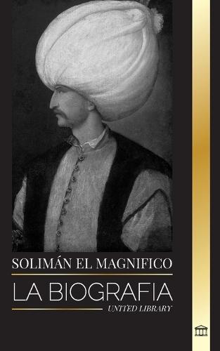 Solim�n el Magn�fico: La biograf�a, vida y legado del sult�n que gobern� durante la Edad de Oro otomana