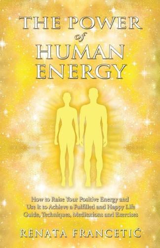 The Power of Human Energy: How to Raise Your Positive Energy and Use it to Achieve a Fulfilled and Happy Life - Guide, Techniques, Meditations and Exercises