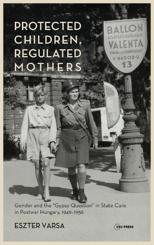 Protected Children, Regulated Mothers: "Gender and the ""gypsy Question"" in State Care in Postwar Hungary, 1949-1956"