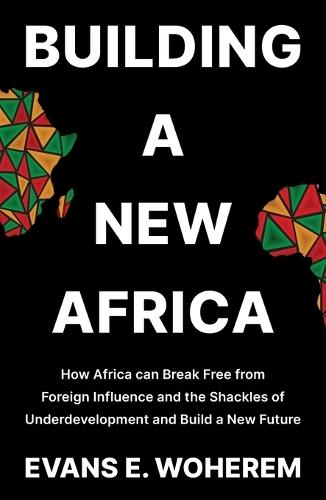 Building A New Africa: How Africa can Break Free from Foreign Influence and the Shackles of Underdevelopment and Build a New Future