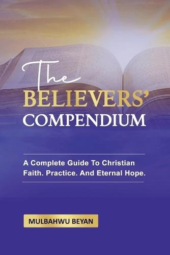 The Believers' Compendium: A Complete Guide To Christian Faith, Practice, And Eternal Hope
