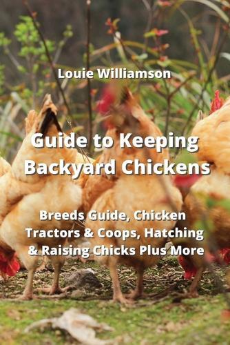 Guide to Keeping Backyard Chickens: Breeds Guide, Chicken Tractors & Coops, Hatching & Raising Chicks Plus More