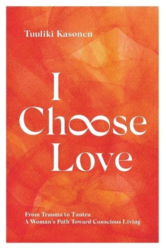 I Choose Love: From Trauma To Tantra. A Woman's Path Toward Conscious Living