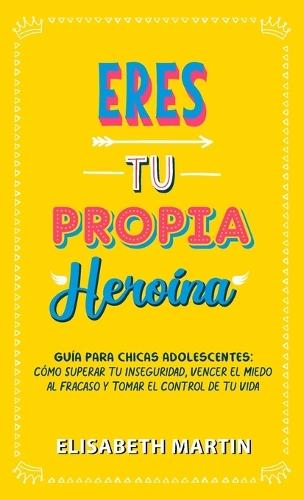 Eres tu propia heroína: Guía para chicas adolescentes: Cómo superar tu inseguridad, vencer el miedo al fracaso y tomar el control de tu vida