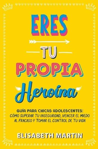 Eres tu propia heroína: Guía para chicas adolescentes: Cómo superar tu inseguridad, vencer el miedo al fracaso y tomar el control de tu vida