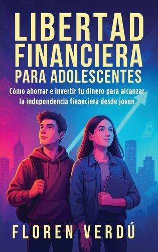 Libertad financiera para adolescentes: Cómo ahorrar e invertir tu dinero para alcanzar la independencia financiera desde joven