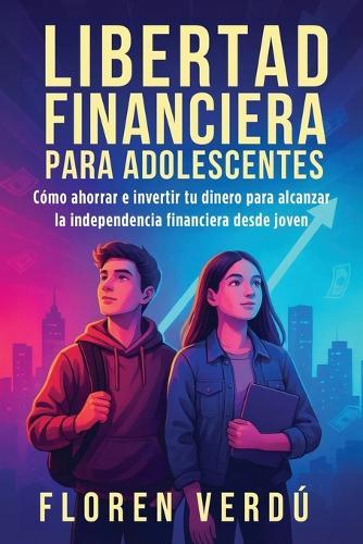 Libertad financiera para adolescentes: Cómo ahorrar e invertir tu dinero para alcanzar la independencia financiera desde joven